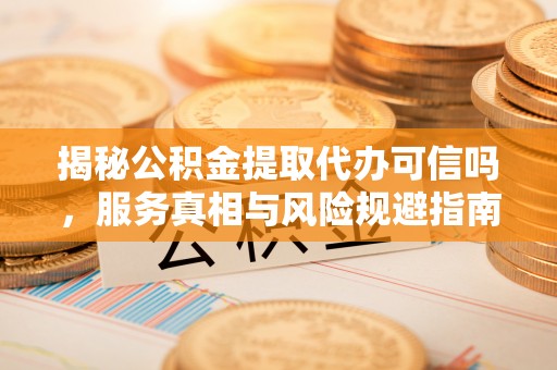 贞丰揭秘公积金提取代办可信吗，服务真相与风险规避指南