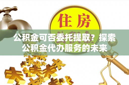 贞丰公积金可否委托提取？探索公积金代办服务的未来